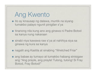 Ang Kwento

    ito ay kinausap ng dalawa, muntik na siyang
     tumakbo palayo ngunit pinigilan s’ya


    tinanong nila kung ano ang ginawa ni Padre Botod
     sa kanya nung nakaraan


    sinabi niya kawawa raw s’ya at nahihiya siya sa
     ginawa ng kura sa kanya


    nagalit ang Kastila at sinabing “Wretched Friar”


    ang babae ay tumayo at tumakbo habang sinisigaw
     ang “Ang prayle, ang prayle! Tulong, tulong! Si Fray
     Botod, Fray Botod!”
 