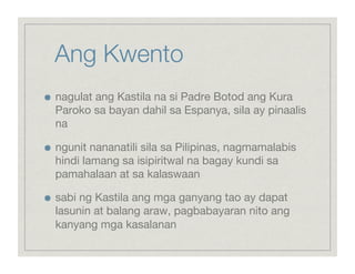 Ang Kwento

    nagulat ang Kastila na si Padre Botod ang Kura
     Paroko sa bayan dahil sa Espanya, sila ay pinaalis
     na


    ngunit nananatili sila sa Pilipinas, nagmamalabis
     hindi lamang sa isipiritwal na bagay kundi sa
     pamahalaan at sa kalaswaan


    sabi ng Kastila ang mga ganyang tao ay dapat
     lasunin at balang araw, pagbabayaran nito ang
     kanyang mga kasalanan
 