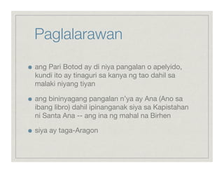 Paglalarawan

    ang Pari Botod ay di niya pangalan o apelyido,
     kundi ito ay tinaguri sa kanya ng tao dahil sa
     malaki niyang tiyan


    ang bininyagang pangalan n’ya ay Ana (Ano sa
     ibang libro) dahil ipinanganak siya sa Kapistahan
     ni Santa Ana -- ang ina ng mahal na Birhen


    siya ay taga-Aragon
 