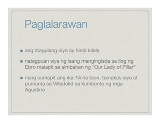 Paglalarawan


    ang magulang niya ay hindi kilala


    natagpuan siya ng isang mangingisda sa ilog ng
     Ebro malapit sa simbahan ng “Our Lady of Pillar”


    nang sumapit ang ika-14 na taon, tumakas siya at
     pumunta sa Villadolid sa kumbento ng mga
     Agustino
 