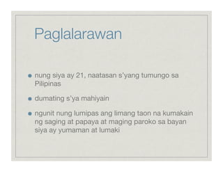 Paglalarawan


    nung siya ay 21, naatasan s’yang tumungo sa
     Pilipinas


    dumating s’ya mahiyain


    ngunit nung lumipas ang limang taon na kumakain
     ng saging at papaya at maging paroko sa bayan
     siya ay yumaman at lumaki
 