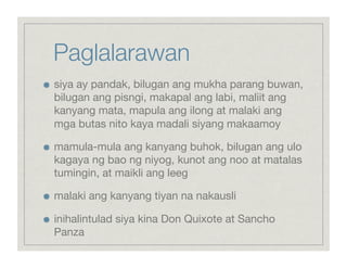 Paglalarawan

    siya ay pandak, bilugan ang mukha parang buwan,
     bilugan ang pisngi, makapal ang labi, maliit ang
     kanyang mata, mapula ang ilong at malaki ang
     mga butas nito kaya madali siyang makaamoy


    mamula-mula ang kanyang buhok, bilugan ang ulo
     kagaya ng bao ng niyog, kunot ang noo at matalas
     tumingin, at maikli ang leeg


    malaki ang kanyang tiyan na nakausli


    inihalintulad siya kina Don Quixote at Sancho
     Panza
 