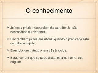 O conhecimento

Juízos a priori: independem da experiência, são
necessários e universais.

São também juízos analiíticos: quando o predicado está
contido no sujeito.

Exemplo: um triângulo tem três ângulos.

Basta ver um que se sabe disso, está no nome: três
ângulos.
 