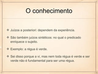 O conhecimento

Juízos a posteriori: dependem da experiência.

São também juízos sintéticos: no qual o predicado
enriquece o sujeito.

Exemplo: a régua é verde.

Sei disso porque a vi, mas nem toda régua é verde e ser
verde não é fundamental para ser uma régua.
 
