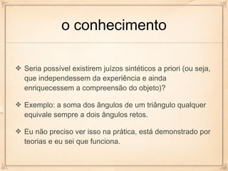 o conhecimento

Seria possível existirem juízos sintéticos a priori (ou seja,
que independessem da experiência e ainda
enriquecessem a compreensão do objeto)?

Exemplo: a soma dos ângulos de um triângulo qualquer
equivale sempre a dois ângulos retos.

Eu não preciso ver isso na prática, está demonstrado por
teorias e eu sei que funciona.
 