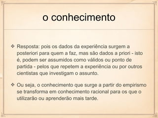o conhecimento

Resposta: pois os dados da experiência surgem a
posteriori para quem a faz, mas são dados a priori - isto
é, podem ser assumidos como válidos ou ponto de
partida - pelos que repetem a experiência ou por outros
cientistas que investigam o assunto.

Ou seja, o conhecimento que surge a partir do empirismo
se transforma em conhecimento racional para os que o
utilizarão ou aprenderão mais tarde.
 