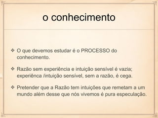 o conhecimento


O que devemos estudar é o PROCESSO do
conhecimento.

Razão sem experiência e intuição sensível é vazia;
experiênca /intuição sensível, sem a razão, é cega.

Pretender que a Razão tem intuições que remetam a um
mundo além desse que nós vivemos é pura especulação.
 