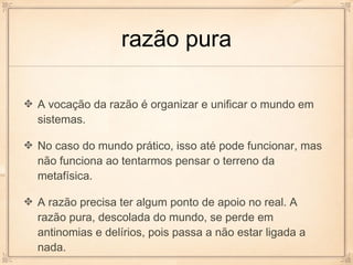 razão pura

A vocação da razão é organizar e unificar o mundo em
sistemas.

No caso do mundo prático, isso até pode funcionar, mas
não funciona ao tentarmos pensar o terreno da
metafísica.

A razão precisa ter algum ponto de apoio no real. A
razão pura, descolada do mundo, se perde em
antinomias e delírios, pois passa a não estar ligada a
nada.
 