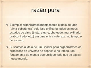 razão pura

Exemplo: organizamos mentalmente a ideia de uma
“alma-substância” pois isso unificaria todos os meus
estados de alma (triste, alegre, chateado, maravilhado,
prático, irado, etc.) em uma única natureza, no tempo e
no espaço.

Buscamos a ideia de um Criador para organizarmos os
processos do universo no espaço e no tempo, um
fundamento do mundo que unifique tudo que se passa
nesse mundo.
 