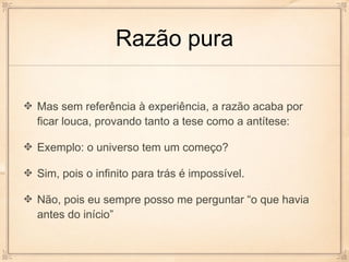 Razão pura

Mas sem referência à experiência, a razão acaba por
ficar louca, provando tanto a tese como a antítese:

Exemplo: o universo tem um começo?

Sim, pois o infinito para trás é impossível.

Não, pois eu sempre posso me perguntar “o que havia
antes do início”
 