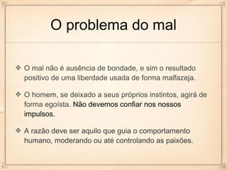 O problema do mal

O mal não é ausência de bondade, e sim o resultado
positivo de uma liberdade usada de forma malfazeja.

O homem, se deixado a seus próprios instintos, agirá de
forma egoísta. Não devemos confiar nos nossos
impulsos.

A razão deve ser aquilo que guia o comportamento
humano, moderando ou até controlando as paixões.
 