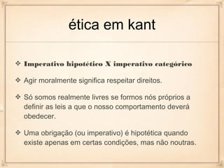 ética em kant

Imperativo hipotético X imperativo categórico

Agir moralmente significa respeitar direitos.

Só somos realmente livres se formos nós próprios a
definir as leis a que o nosso comportamento deverá
obedecer.

Uma obrigação (ou imperativo) é hipotética quando
existe apenas em certas condições, mas não noutras.
 
