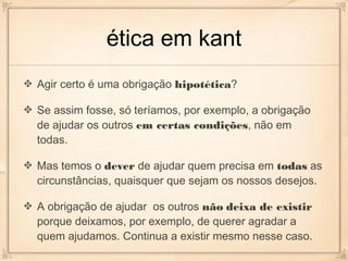 ética em kant
Agir certo é uma obrigação hipotética?

Se assim fosse, só teríamos, por exemplo, a obrigação
de ajudar os outros em certas condições, não em
todas.

Mas temos o dever de ajudar quem precisa em todas as
circunstâncias, quaisquer que sejam os nossos desejos.

A obrigação de ajudar os outros não deixa de existir
porque deixamos, por exemplo, de querer agradar a
quem ajudamos. Continua a existir mesmo nesse caso.
 