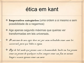 ética em kant
Imperativo categórico (uma ordem a si mesmo e sem
possibilidade de a negarmos)

Age apenas segundo máximas que queiras ver
transformadas em leis universais.

A máxima do meu agir deve ser por mim entendida como uma lei
universal, para que todos a sigam

Age de tal modo que possas usar a humanidade, tanto em tua pessoa
como na pessoa de qualquer outro, sempre como um fim ao mesmo
tempo e nunca apenas como um meio
 