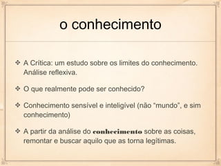 o conhecimento

A Crítica: um estudo sobre os limites do conhecimento.
Análise reflexiva.

O que realmente pode ser conhecido?

Conhecimento sensível e inteligível (não “mundo”, e sim
conhecimento)

A partir da análise do conhecimento sobre as coisas,
remontar e buscar aquilo que as torna legítimas.
 