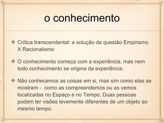 o conhecimento

Crítica transcendental: a solução da questão Empirismo
X Racionalismo

O conhecimento começa com a experiência, mas nem
todo conhecimento se origina da experiência.

Não conhecemos as coisas em si, mas sim como elas se
mostram - como as compreendemos ou as vemos
localizadas no Espaço e no Tempo. Duas pessoas
podem ter visões levemente diferentes de um objeto ao
mesmo tempo.
 