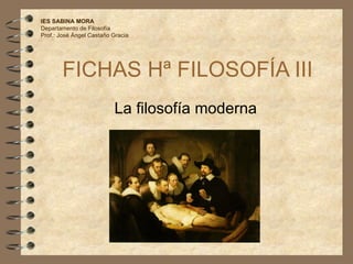 FICHAS Hª FILOSOFÍA III La filosofía moderna IES SABINA MORA Departamento de Filosofía Prof.: José Ángel Castaño Gracia 