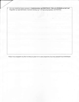 1.   Ano ang maaaring maging ugnayan o impluwensiya ng PANITIKAN, TAO, at LIPUNAN sa                   isa't isa?
     Magpakita ng mga halimbawa. Gumamit lamang ng 7-10 mga pangungusap. (10 PUNTOS)




 Malaya mong magagamit ang likod na bahagi ng papel na ito upang ipaEpatuloy ang iyong pagsagot kung kinakailangan.
 