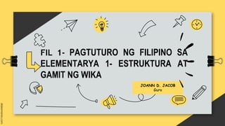 FIL 1- PAGTUTURO NG FILIPINO SA
ELEMENTARYA 1- ESTRUKTURA AT
GAMIT NG WIKA
JOANN D. JACOB
Guro
 