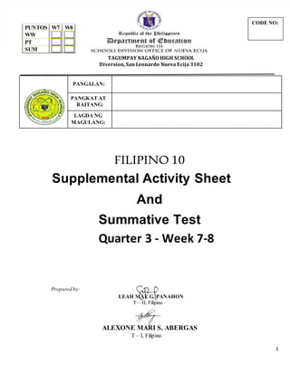 1
TAGUMPAY NAGAÑO HIGH SCHOOL
Diversion, San Leonardo Nueva Ecija 3102
PANGALAN:
PANGKAT AT
BAITANG:
LAGDA NG
MAGULANG:
FILIPINO 10
Supplemental Activity Sheet
And
Summative Test
Quarter 3 - Week 7-8
Prepared by:
LEAH MAE G. PANAHON
T – II, Filipino
ALEXONE MARI S. ABERGAS
T – I, Filipino
PUNTOS W7 W8
WW
PT
SUM
CODE NO:
 