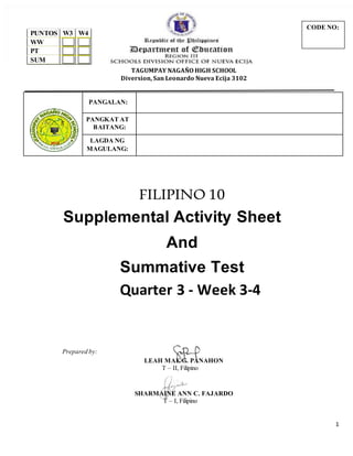 1
TAGUMPAY NAGAÑO HIGH SCHOOL
Diversion, San Leonardo Nueva Ecija 3102
PANGALAN:
PANGKAT AT
BAITANG:
LAGDA NG
MAGULANG:
FILIPINO 10
Supplemental Activity Sheet
And
Summative Test
Quarter 3 - Week 3-4
Prepared by:
LEAH MAE G. PANAHON
T – II, Filipino
SHARMAINE ANN C. FAJARDO
T – I, Filipino
PUNTOS W3 W4
WW
PT
SUM
CODE NO:
 