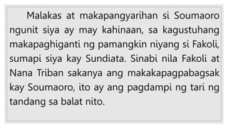Malakas at makapangyarihan si Soumaoro
ngunit siya ay may kahinaan, sa kagustuhang
makapaghiganti ng pamangkin niyang si Fakoli,
sumapi siya kay Sundiata. Sinabi nila Fakoli at
Nana Triban sakanya ang makakapagpabagsak
kay Soumaoro, ito ay ang pagdampi ng tari ng
tandang sa balat nito.
 