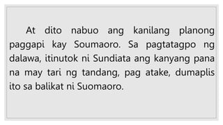 At dito nabuo ang kanilang planong
paggapi kay Soumaoro. Sa pagtatagpo ng
dalawa, itinutok ni Sundiata ang kanyang pana
na may tari ng tandang, pag atake, dumaplis
ito sa balikat ni Suomaoro.
 
