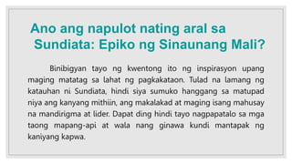 Binibigyan tayo ng kwentong ito ng inspirasyon upang
maging matatag sa lahat ng pagkakataon. Tulad na lamang ng
katauhan ni Sundiata, hindi siya sumuko hanggang sa matupad
niya ang kanyang mithiin, ang makalakad at maging isang mahusay
na mandirigma at lider. Dapat ding hindi tayo nagpapatalo sa mga
taong mapang-api at wala nang ginawa kundi mantapak ng
kaniyang kapwa.
Ano ang napulot nating aral sa
Sundiata: Epiko ng Sinaunang Mali?
 