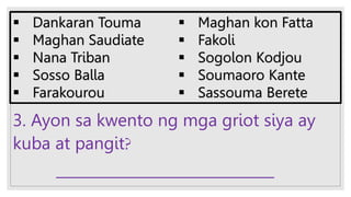 3. Ayon sa kwento ng mga griot siya ay
kuba at pangit?
______________________________
 Dankaran Touma
 Maghan Saudiate
 Nana Triban
 Sosso Balla
 Farakourou
 Maghan kon Fatta
 Fakoli
 Sogolon Kodjou
 Soumaoro Kante
 Sassouma Berete
 