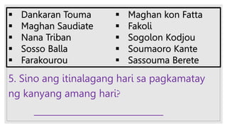 5. Sino ang itinalagang hari sa pagkamatay
ng kanyang amang hari?
______________________________
 Dankaran Touma
 Maghan Saudiate
 Nana Triban
 Sosso Balla
 Farakourou
 Maghan kon Fatta
 Fakoli
 Sogolon Kodjou
 Soumaoro Kante
 Sassouma Berete
 