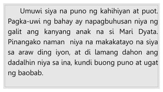 Umuwi siya na puno ng kahihiyan at puot.
Pagka-uwi ng bahay ay napagbuhusan niya ng
galit ang kanyang anak na si Mari Dyata.
Pinangako naman niya na makakatayo na siya
sa araw ding iyon, at di lamang dahon ang
dadalhin niya sa ina, kundi buong puno at ugat
ng baobab.
 
