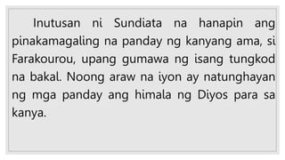 Inutusan ni Sundiata na hanapin ang
pinakamagaling na panday ng kanyang ama, si
Farakourou, upang gumawa ng isang tungkod
na bakal. Noong araw na iyon ay natunghayan
ng mga panday ang himala ng Diyos para sa
kanya.
 