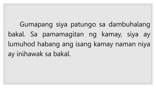 Gumapang siya patungo sa dambuhalang
bakal. Sa pamamagitan ng kamay, siya ay
lumuhod habang ang isang kamay naman niya
ay inihawak sa bakal.
 