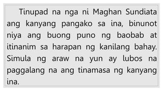 Tinupad na nga ni Maghan Sundiata
ang kanyang pangako sa ina, binunot
niya ang buong puno ng baobab at
itinanim sa harapan ng kanilang bahay.
Simula ng araw na yun ay lubos na
paggalang na ang tinamasa ng kanyang
ina.
 