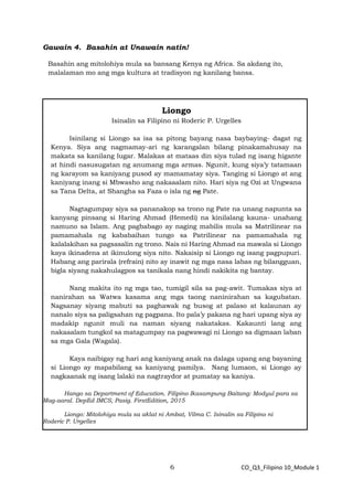 6 CO_Q3_Filipino 10_Module 1
Gawain 4. Basahin at Unawain natin!
Basahin ang mitolohiya mula sa bansang Kenya ng Africa. Sa akdang ito,
malalaman mo ang mga kultura at tradisyon ng kanilang bansa.
Liongo
Isinalin sa Filipino ni Roderic P. Urgelles
Isinilang si Liongo sa isa sa pitong bayang nasa baybaying- dagat ng
Kenya. Siya ang nagmamay-ari ng karangalan bilang pinakamahusay na
makata sa kanilang lugar. Malakas at mataas din siya tulad ng isang higante
at hindi nasusugatan ng anumang mga armas. Ngunit, kung siya’y tatamaan
ng karayom sa kaniyang pusod ay mamamatay siya. Tanging si Liongo at ang
kaniyang inang si Mbwasho ang nakaaalam nito. Hari siya ng Ozi at Ungwana
sa Tana Delta, at Shangha sa Faza o isla ng ng Pate.
Nagtagumpay siya sa pananakop sa trono ng Pate na unang napunta sa
kanyang pinsang si Haring Ahmad (Hemedi) na kinilalang kauna- unahang
namuno sa Islam. Ang pagbabago ay naging mabilis mula sa Matrilinear na
pamamahala ng kababaihan tungo sa Patrilinear na pamamahala ng
kalalakihan sa pagsasalin ng trono. Nais ni Haring Ahmad na mawala si Liongo
kaya ikinadena at ikinulong siya nito. Nakaisip si Liongo ng isang pagpupuri.
Habang ang parirala (refrain) nito ay inawit ng mga nasa labas ng bilangguan,
bigla siyang nakahulagpos sa tanikala nang hindi nakikita ng bantay.
Nang makita ito ng mga tao, tumigil sila sa pag-awit. Tumakas siya at
nanirahan sa Watwa kasama ang mga taong naninirahan sa kagubatan.
Nagsanay siyang mabuti sa paghawak ng busog at palaso at kalaunan ay
nanalo siya sa paligsahan ng pagpana. Ito pala’y pakana ng hari upang siya ay
madakip ngunit muli na naman siyang nakatakas. Kakaunti lang ang
nakaaalam tungkol sa matagumpay na pagwawagi ni Liongo sa digmaan laban
sa mga Gala (Wagala).
Kaya naibigay ng hari ang kaniyang anak na dalaga upang ang bayaning
si Liongo ay mapabilang sa kaniyang pamilya. Nang lumaon, si Liongo ay
nagkaanak ng isang lalaki na nagtraydor at pumatay sa kaniya.
Hango sa Department of Education. Filipino Ikasampung Baitang: Modyul para sa
Mag-aaral. DepEd IMCS, Pasig. FirstEdition, 2015
Liongo: Mitolohiya mula sa aklat ni Ambat, Vilma C. Isinalin sa Filipino ni
Roderic P. Urgelles
 