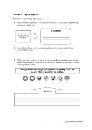 7 CO_Q3_Filipino 10_Module 1
Gawain 5. Tayo’y Magsuri!
Basahin at sagutin ang mga tanong.
1. Batay sa tekstong binasa, ano ang suliraning kinaharap ng pangunahing
tauhan sa mitolohiya?
2. Masasabi mo bang tama ang mga naging desisyon ng pangunahing
tauhan? Patunayan.
__________________________________________________________________
__________________________________________________________________
3. Piliin ang mga emoticon ayon sa iyong naramdaman pagkatapos basahin
ang huling bahagi ng mitolohiya. Sumulat din ng sariling reaksiyon hinggil
sa iyong naramdaman.
Nang lumaon si Liongo ay nagkaanak ng isang lalaki na
nagtraydor at pumatay sa kaniya.
_______________
Pangunahing
Tauhan
SULIRANIN
________________________________
________________________________
________________________________
________________________________
Like Love Haha Yay Wow Sad Angry
____________________________________________________________________________________
____________________________________________________________________________________
____________________________________________________________________________________
Reaksiyon
 