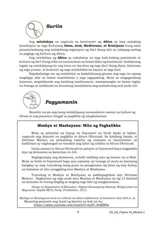 9 CO_Q3_Filipino 10_Module 1
Suriin
Ang mitolohiya na nagmula sa kontinente ng Africa ay may malaking
koneksiyon sa mga kulturang Islam, Arab, Mediterano, at Kristiyano kung saan
pinaniniwalaang ang malakihang migrasyon ng iba’t ibang lahi ay nakapag-ambag
sa paglago ng kultura ng Africa.
Ang mitolohiya ng Africa ay nakabatay sa mga halo-halong paniniwala at
kultura ng iba’t ibang tribo na naninirahan sa bawat dako ng kontinente. kadalasang
taglay ng mitolohiyang ito ang tema na binubuo ng mga iba’t ibang diyos, kaluluwa
ng mga yumao, at kuwento ng mga mitolohikal na bayani at mga hari.
Napakahalaga rin ng mitolohiya sa kadahilanang ginawa ang mga ito upang
magbigay aliw sa bawat mambabasa o mga tagapakinig. Mula sa magagandang
kuwento, mapalalawak ang kanilang imahinasyon, mamamangha sa bawat taglay
na hiwaga at maiikintal sa sinumang mambabasa ang mabubuting aral mula rito.
Pagyamanin
Basahin mo pa ang isang mitolohiyang sumasalamin naman sa kultura ng
Persia at ang pananaw hinggil sa paglikha ng sangkatauhan.
Mashya at Mashayana: Mito ng Pagkalikha
Mula sa primebal na hayop na Gayomart na hindi lalaki at babae,
nagmula ang ikaanim na paglikha ni Ahura Ohrmuzd. Sa kabilang banda, si
Ahriman Mainyu na sinasabing espiritu ng masama at naninirahan sa
kadiliman ay naghangad na wasakin ang lahat ng nilikha ni Ahura Ohrmuzd.
Inisip naman ni Ahura Ohrmuzd na patayin si Gayomard kaya nagpadala
siya ng demonesa sa katauhan ni Jeh.
Nagtagumpay ang demonesa, subalit nabihag siya ng buwan na si Mah.
Mula sa binhi ni Gayomard bago siya namatay ay lumago at mula sa kaniyang
bangkay ay may tumubong isang puno na pinagmulan ng lahat ng may buhay
na halaman at dito nanggaling sina Mashya at Mashyana.
Tumulong si Mashya at Mashyana sa pakikipaglaban kay Ahriman
Mainyu. Nagkaroon ng mga anak sina Mashya at Mashyana na tig-15 kambal
na kumalat sa buong daigdig at maging mga lahi ng sangkatauhan.
Hango sa Department of Education. Filipino Ikasampung Baitang: Modyul para sa
Mag-aaral. DepEd IMCS, Pasig. FirstEdition, 2015,
Mashya at Mashayana mula sa orihinal na aklat naElements of Literature nina Holt et. al
Maaaring panoorin ang buod ng kwento sa link na ito:
https://www.youtube.com/watch?v=mJP--8vMB0w
 