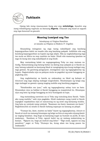 12 CO_Q3_Filipino 10_Module 1
Tuklasin
Upang lalo mong maunawaan kung ano ang mitolohiya, basahin ang
isang mitolohiyang nagmula sa bansang Nigeria. Unawain ang buod at sagutin
ang mga kasunod na gawain.
Maaring Lumipad ang Tao
Isinalaysay ni Virgina Hamilton
at isinalin sa Filipino ni Roderic P. Urgelles
Sinasabing iniingatan ng mga taong nakalilipad ang kanilang
kapangyarihan kahit na inaalis nila ang kanilang pakpak. Inililihim nila ang
kanilang kapangyarihan sa lupain ng mga alipin. Sila ay nagbalatkayong mga
tao mula sa Africa na may maiitim na balat. Hindi nila maaaring ipaalam sa
mga ito kung sino ang nakalilipad at ang hindi.
May matandang lalaki na nagngangalang Toby na may mataas na
tindig. Samantalang ang batang babae na dating may pakpak ay si Sarah na
may batang nakatali sa kaniyang likod at nanginginig siya kung mabigat ang
mga gawain. Sa ganitong pangyayari, sinisigawan siya ng tagapagbantay ng
lupain. Nagtatrabaho siya sa palayan mula sa pagsikat ng araw hanggang sa
paglubog nito.
Ang nagbabantay sa kanila ay nakasakay sa likod ng kabayo at
itinuturo ang mga aliping mabagal magtrabaho. Hinahampas ng latigo ang
mga mabagal sa gawain upang maging mabilis ang kanilang paggawa.
“Patahimikin mo iyan,” sabi ng tagapagbantay sabay turo sa bata.
Hinawakan niya sa balikat si Sarah hanggang sa mapaluhod ito. Hinampas
niya ang bata ng latigo hanggang sa ito’y bumagsak sa lupa.
Ang matandang naroroon na si Toby ang tumulong kina Sarah. “Aalis
ako nang mabilis,” sabi niya pagdaka. Hindi makatayo nang tuwid si Sarah
sapagkat napakahina niya at nasusunog na ng araw ang kaniyang mukha.
Ang bata ay umiiyak nang umiiyak. “Kaawaan mo kami, kaawaan mo kami.”
Naghihimutok na sinabi ni Sarah habang napaupo na lamang sa pilapil.
“Tumayo ka, ikaw, maitim na baka” hiyaw ng tagapagbantay, itinuro si
Sarah at muli na namang hinampas ng latigo sa hita at ang sako niyang damit
ay naging basahan. Ang dugo sa kaniyang sugat ay humalo sa putik, di siya
makatayo. Nandoon si Toby, ngunit kahit isa ay walang makatulong sa
kaniya. “Ngayon na, bago pa mahuli ang lahat.” “Sige anak, ngayon na ang
panahon,” sagot ni Toby “Humayo ka, kung alam mo kung paano ka
makaaalis.”
 