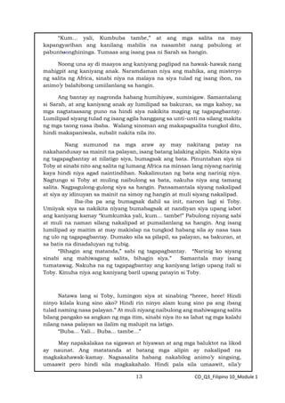 13 CO_Q3_Filipino 10_Module 1
“Kum… yali, Kumbuba tambe,” at ang mga salita na may
kapangyarihan ang kanilang mabilis na nasambit nang pabulong at
pabuntuonghininga. Tumaas ang isang paa ni Sarah sa hangin.
Noong una ay di maayos ang kaniyang paglipad na hawak-hawak nang
mahigpit ang kaniyang anak. Naramdaman niya ang mahika, ang misteryo
ng salita ng Africa, sinabi niya na malaya na siya tulad ng isang ibon, na
animo’y balahibong umiilanlang sa hangin.
Ang bantay ay nagronda habang humihiyaw, sumisigaw. Samantalang
si Sarah, at ang kaniyang anak ay lumilipad sa bakuran, sa mga kahoy, sa
mga nagtataasang puno na hindi siya nakikita maging ng tagapagbantay.
Lumilipad siyang tulad ng isang agila hanggang sa unti-unti na silang makita
ng mga taong nasa ibaba. Walang sinoman ang makapagsalita tungkol dito,
hindi makapaniwala, subalit nakita nila ito.
Nang sumunod na mga araw ay may nakitang patay na
nakahandusay sa mainit na palayan, isang batang lalaking alipin. Nakita siya
ng tagapagbantay at nilatigo siya, bumagsak ang bata. Pinuntahan siya ni
Toby at sinabi nito ang salita ng lumang Africa na minsan lang niyang narinig
kaya hindi niya agad naintindihan. Nakalimutan ng bata ang narinig niya.
Nagtungo si Toby at muling naibulong sa bata, nakuha niya ang tamang
salita. Nagpagulong-gulong siya sa hangin. Pansamantala siyang nakalipad
at siya ay idinuyan sa mainit na simoy ng hangin at muli siyang nakalipad.
Iba-iba pa ang bumagsak dahil sa init, naroon lagi si Toby.
Umiiyak siya sa nakikita niyang bumabagsak at nandiyan siya upang iabot
ang kaniyang kamay “kumkumka yali, kum… tambe!” Pabulong niyang sabi
at muli na naman silang nakalipad at pumailanlang sa hangin. Ang isang
lumilipad ay maitim at may makislap na tungkod habang sila ay nasa taas
ng ulo ng tagapagbantay. Dumako sila sa pilapil, sa palayan, sa bakuran, at
sa batis na dinadaluyan ng tubig.
“Bihagin ang matanda,” sabi ng tagapagbantay. “Narinig ko siyang
sinabi ang mahiwagang salita, bihagin siya.” Samantala may isang
tumatawag. Nakuha na ng tagapagbantay ang kaniyang latigo upang itali si
Toby. Kinuha niya ang kaniyang baril upang patayin si Toby.
Natawa lang si Toby, lumingon siya at sinabing “heeee, heee! Hindi
ninyo kilala kung sino ako? Hindi rin ninyo alam kung sino pa ang ibang
tulad naming nasa palayan.” At muli niyang naibulong ang mahiwagang salita
bilang pangako sa angkan ng mga itim, sinabi niya ito sa lahat ng mga kalahi
nilang nasa palayan sa ilalim ng malupit na latigo.
“Buba… Yali... Buba... tambe…”
May napakalakas na sigawan at hiyawan at ang mga baluktot na likod
ay naunat. Ang matatanda at batang mga alipin ay nakalipad na
magkakahawak-kamay. Nagsasalita habang nakabilog animo’y singsing,
umaawit pero hindi sila magkakahalo. Hindi pala sila umaawit, sila’y
 