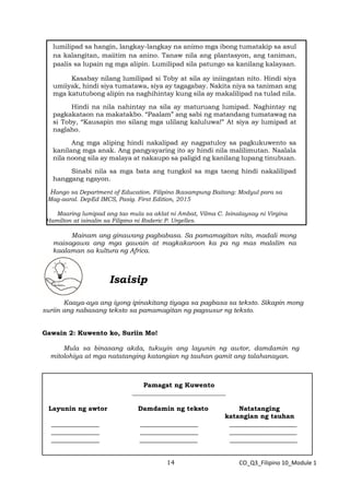 14 CO_Q3_Filipino 10_Module 1
lumilipad sa hangin, langkay-langkay na animo mga ibong tumatakip sa asul
na kalangitan, maiitim na anino. Tanaw nila ang plantasyon, ang taniman,
paalis sa lupain ng mga alipin. Lumilipad sila patungo sa kanilang kalayaan.
Kasabay nilang lumilipad si Toby at sila ay iniingatan nito. Hindi siya
umiiyak, hindi siya tumatawa, siya ay tagagabay. Nakita niya sa taniman ang
mga katutubong alipin na naghihintay kung sila ay makalilipad na tulad nila.
Hindi na nila nahintay na sila ay maturuang lumipad. Naghintay ng
pagkakataon na makatakbo. “Paalam” ang sabi ng matandang tumatawag na
si Toby, “Kausapin mo silang mga ulilang kaluluwa!” At siya ay lumipad at
naglaho.
Ang mga aliping hindi nakalipad ay nagpatuloy sa pagkukuwento sa
kanilang mga anak. Ang pangyayaring ito ay hindi nila malilimutan. Naalala
nila noong sila ay malaya at nakaupo sa paligid ng kanilang lupang tinubuan.
Sinabi nila sa mga bata ang tungkol sa mga taong hindi nakalilipad
hanggang ngayon.
Hango sa Department of Education. Filipino Ikasampung Baitang: Modyul para sa
Mag-aaral. DepEd IMCS, Pasig. First Edition, 2015
Maaring lumipad ang tao mula sa aklat ni Ambat, Vilma C. Isinalaysay ni Virgina
Hamilton at isinalin sa Filipino ni Roderic P. Urgelles.
Mainam ang ginawang pagbabasa. Sa pamamagitan nito, madali mong
maisagawa ang mga gawain at magkakaroon ka pa ng mas malalim na
kaalaman sa kultura ng Africa.
Isaisip
Kaaya-aya ang iyong ipinakitang tiyaga sa pagbasa sa teksto. Sikapin mong
suriin ang nabasang teksto sa pamamagitan ng pagsusur ng teksto.
Gawain 2: Kuwento ko, Suriin Mo!
Mula sa binasang akda, tukuyin ang layunin ng awtor, damdamin ng
mitolohiya at mga natatanging katangian ng tauhan gamit ang talahanayan.
Pamagat ng Kuwento
_____________________________
Layunin ng awtor Damdamin ng teksto Natatanging
katangian ng tauhan
_______________ __________________ _____________________
_______________ __________________ _____________________
_______________ __________________ _____________________
 