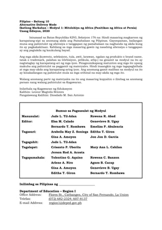 Filipino – Baitang 10
Alternative Delivery Mode
Ikatlong Markahan – Modyul 1: Mitolohiya ng Africa (Panitikan ng Africa at Persia)
Unang Edisyon, 2020
Isinasaad sa Batas Republika 8293, Seksiyon 176 na: Hindi maaaring magkaroon ng
karapatang-sipi sa anomang akda ang Pamahalaan ng Pilipinas. Gayonpaman, kailangan
muna ang pahintulot ng ahensiya o tanggapan ng pamahalaan na naghanda ng akda kung
ito ay pagkakakitaan. Kabilang sa mga maaaring gawin ng nasabing ahensiya o tanggapan
ay ang pagtakda ng kaukulang bayad.
Ang mga akda (kuwento, seleksiyon, tula, awit, larawan, ngalan ng produkto o brand name,
tatak o trademark, palabas sa telebisiyon, pelikula, atbp.) na ginamit sa modyul na ito ay
nagtataglay ng karapatang-ari ng mga iyon. Pinagsumikapang matunton ang mga ito upang
makuha ang pahintulot sa paggamit ng materyales. Hindi inaangkin ng mga tagapaglathala
at mga may-akda ang karapatang-aring iyon. Ang anomang gamit maliban sa modyul na ito
ay kinakailangan ng pahintulot mula sa mga orihinal na may-akda ng mga ito.
Walang anomang parte ng materyales na ito ang maaaring kopyahin o ilimbag sa anomang
paraan nang walang pahintulot sa Kagawaran.
Inilathala ng Kagawaran ng Edukasyon
Kalihim: Leonor Magtolis Briones
Pangalawang Kalihim: Diosdado M. San Antonio
Inilimbag sa Pilipinas ng ________________________
Department of Education – Region I
Office Address: Flores St., Catbangen, City of San Fernando, La Union
Telefax: (072) 682-2324; 607-8137
E-mail Address: region1@deped.gov.ph
Bumuo sa Pagsusulat ng Modyul
Manunulat: Jade L. Til-Adan Rowena R. Abad
Editor: Elsa M. Calado Genevieve B. Ugay
Bernardo T. Rombawa Emeliza P. Abulencia
Tagasuri: Arabella May Z. Soniega Editha T. Giron
Gina A. Amoyen Jon Jon D. Garcia
Tagaguhit: Jade L. Til-Adan
Tagalapat: Crisanto P. Uberita Mary Ann L. Cabilan
Jerson Rod A. Acosta
Tagapamahala: Tolentino G. Aquino Rowena C. Banzon
Arlene A. Niro Agnes B. Cacap
Gina A. Amoyen Genevieve B. Ugay
Editha T. Giron Bernardo T. Rombawa
 