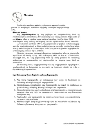 16 CO_Q3_Filipino 10_Module 1
Suriin
Kasiya-siya ang iyong pagiging matiyaga sa pagsagot ng ating
gawain. Sa bahaging ito, mahahasa ang iyong kasanayan sa pagsasaling-
wika.
Alam mo ba na…
Ang pagsasaling-wika ay ang paglilipat sa pinagsasalinang wika ng
pinakamalapit na katumbas na diwa at estilong nasa wikang isasalin. Ang isasalin ay
ang diwa ng talata at hindi ng bawat salitang bumubuo rito. (Santiago, 2003)
Mahalaga sa isang salin ay kailangang katulad ng orihinal sa diwa o mensahe.
Ayon naman kay Nida (1994), Ang pagsasalin ay pagbuo sa tumatanggap
na wika ng pinakamalapit at likas na katumbas ng mensahe ng simulaing wika,
una ay sa kahulugan at ikalawa ay sa estilo. Ang estilo at paraan ng pagkasulat
ay kailangang katulad ng sa orihinal.
Binigyan naman ng pagpakahulugan ang pagsasaling-wika ng manunulat
ng aklat na ni Savory noong 1986 sa kanyang aklat na The Art of Tranlation.
Binanggit nito, na ang pagsasaling wika ay isang proseso na maaaring
maisagawa sa pamamagitan ng pagtutumbas sa ideyang nasa likod ng
pananalita.
Sa madaling salita, ang pagsasaling wika ay ang pagsasalin o paglilipat sa
pinakamalapit na katumbas na mensahe ng tekstong isinalin sa wika o
dayalektong pinagsasalinan.
Mga Katangiang Dapat Taglayin ng Isang Tagapagsalin
1. Ang isang tagapagsalin ay kailangang may sapat na kaalaman sa
dalawang wikang kasangkot sa pagsasalin.
2. Kinakailangang magkaroon ang tagapagsalin ng sapat na kaalaman sa
gramatika ng dalawang wikang kasangkot sa pagsasalin.
3. Kinakailangang may sapat na kaalaman ang tagapagsalin sa paksang isasalin
sapagkat siya ang higit na nakaaalam at nakauunawa sa mga konseptong
nakapaloob dito
4. Nagtataglay ang tagapagsalin ng sapat na kakayahan sa pampanitikang
paraan ng pagpapahayag
5. Kinakailangan ding magkaroon ng sapat na kaalaman sa kultura ng
dalawang bansang kaugnay sa pagsasalin.
 