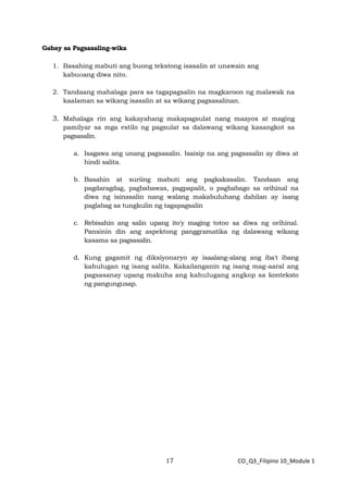 17 CO_Q3_Filipino 10_Module 1
Gabay sa Pagsasaling-wika
1. Basahing mabuti ang buong tekstong isasalin at unawain ang
kabuoang diwa nito.
2. Tandaang mahalaga para sa tagapagsalin na magkaroon ng malawak na
kaalaman sa wikang isasalin at sa wikang pagsasalinan.
3. Mahalaga rin ang kakayahang makapagsulat nang maayos at maging
pamilyar sa mga estilo ng pagsulat sa dalawang wikang kasangkot sa
pagsasalin.
a. Isagawa ang unang pagsasalin. Isaisip na ang pagsasalin ay diwa at
hindi salita.
b. Basahin at suriing mabuti ang pagkakasalin. Tandaan ang
pagdaragdag, pagbabawas, pagpapalit, o pagbabago sa orihinal na
diwa ng isinasalin nang walang makabuluhang dahilan ay isang
paglabag sa tungkulin ng tagapagsalin
c. Rebisahin ang salin upang ito'y maging totoo sa diwa ng orihinal.
Pansinin din ang aspektong panggramatika ng dalawang wikang
kasama sa pagsasalin.
d. Kung gagamit ng diksiyonaryo ay isaalang-alang ang iba't ibang
kahulugan ng isang salita. Kakailanganin ng isang mag-aaral ang
pagsasanay upang makuha ang kahulugang angkop sa konteksto
ng pangungusap.
 