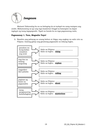 18 CO_Q3_Filipino 10_Module 1
Isagawa
Mainam! Nakarating ka na sa bahaging ito at malapit mo nang matapos ang
aralin. Makatutulong sa iyo ang mga kaalaman hinggil sa katangian na dapat
taglayin ng isang tagapagsalin. Tiyak na handa ka sa mga pagsasanay natin.
Pagsasanay 1. Tara, Magsalin Tayo!
A. Basahin ang pahayag sa unang kahon at ibigay ang angkop na salin nito sa
Filipino. Gawing gabay ang ginawang pagsasalin sa wikang Ingles.
Salin sa Filipino: ____________________
Salin sa Ingles: rising
panahon na
kung kailan
umaahon
ang araw
Salin sa Filipino: ____________________
Salin sa Ingles: orphan
nag-iisa na
walang
magulang
Salin sa Filipino: ____________________
Salin sa Ingles: rolling
nagpaikot-
ikot pababa
Salin sa Filipino: ____________________
Salin sa Ingles: shout
pagtaas ng
boses sa
pagsasalita
Salin sa Filipino: ____________________
Salin sa Ingles: mysterious
isang
pangyayaring
kababalaghan
 