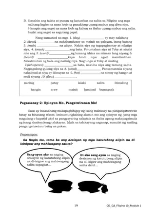 19 CO_Q3_Filipino 10_Module 1
B. Basahin ang talata at punan ng katumbas na salita sa Filipino ang mga
salitang Ingles na nasa loob ng panaklong upang mabuo ang diwa nito.
Hanapin ang sagot na nasa loob ng kahon sa ibaba upang mabuo ang salin.
Isulat ang sagot sa sagutang papel.
Nang sumunod na mga 1. (day) ________________ ay may nakitang
2. (dead)_____________na nakahandusay sa mainit na palayan, isang batang
3. (male) _______________ na alipin. Nakita siya ng tagapagbantay at nilatigo
siya, 4. (crash) _________________ang bata. Pinuntahan siya ni Toby at sinabi
nito ang 5. (word) _______________ng lumang Africa na minsan lang niyang 6.
(heard) _____________________kaya hindi niya agad maintindihan.
Nakalimutan ng bata ang narinig niya. Nagtungo si Toby at muling
7.(whispered) ____________________sa bata, nakuha niya ang tamang salita.
Nagpagulong-gulong siya sa 8. (wind)_________________ Pansamantala siyang
nakalipad at siya ay idinuyan sa 9. (hot) ______________na simoy ng hangin at
muli siyang 10. (flew) _______________.
Pagsasanay 2: Opinyon Mo, Pangatwiranan Mo!
Ikaw ay inaasahang makapagbibigay ng isang mahusay na pangangatuwiran
batay sa binasang teksto. Iminumungkahing alamin mo ang opinyon ng iyong mga
magulang o kapatid ukol sa pangyayaring nakatala sa ibaba upang makapagsimula
ng isang akademikong talakayan. Mula sa talakayang naganap, sumulat ng sariling
pangangatuwiran batay sa paksa.
Proposisyon:
Sa tingin mo, tama ba ang desisyon ng mga katutubong alipin na di
isinigaw ang mahiwagang salita?
Sang-ayon ako sa naging
desisyon ng katutubong alipin
na di-isigaw ang mahiwagang
salita sapagkat…
Di ako sang-ayon sa naging
desisyon ng katutubong alipin
na di-isigaw ang mahiwagang
salita dahil…
narinig patay lalaki salita ibinulong
hangin araw mainit lumipad bumagsak
 