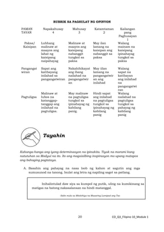 20 CO_Q3_Filipino 10_Module 1
RUBRIK SA PAGSULAT NG OPINYON
PAMAN
TAYAN
Napakahusay
4
Mahusay
3
Katamtaman
2
Kailangan
pang
Paghusayan
1
Paksa/
Kaisipan
Lubhang
malinaw at
maayos ang
lahat ng
kaisipang
naipahayag
Malinaw at
maayos ang
kaisipang
nabanggit
tungkol sa
paksa
May ilan
lamang na
kaisipan ang
nabanggit sa
paksa
Walang
mainam na
kaisipang
ipinahayag
tungkol sa
paksa
Pangangat
wiran
Sapat ang
katibayang
inilahad sa
pangangatwiran
Nakahihikayat
ang ibang
nailahad na
pangangatwir
an
May iilan
lamang na
pangangatwir
an ang
inilahad
Walang
sapat na
katibayan
ang inilahad
na
pangangatwi
ran
Pagtuligsa
Malinaw at
lubos na
katanggap-
tanggap ang
inilahad na
pagtuligsa.
May malinaw
na pagtuligsa
tungkol sa
ipinahayag ng
kabilang
panig.
Hindi sapat
ang inilahad
na pagtuligsa
tungkol sa
ipinahayag ng
kabilang
panig
Walang
nailahad na
pagtuligsa
tungkol sa
pahayag ng
kabilang
panig
Tayahin
Kahanga-hanga ang iyong determinasyon na ipinakita. Tiyak na marami kang
natutuhan sa Modyul na ito. Ito ang magsisilbing inspirasyon mo upang matapos
ang bahaging pagtataya.
A. Basahin ang pahayag na nasa loob ng kahon at sagutin ang mga
sumusunod na tanong. Isulat ang letra ng napiling sagot sa patlang.
Inihalintulad daw siya sa kumpol ng putik, uling na kumikinang sa
matigas na batong nakasalansan na hindi matanggal.
-Salin mula sa Mitolohiya na Maaaring Lumipad ang Tao
 