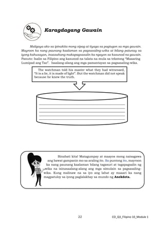 22 CO_Q3_Filipino 10_Module 1
Karagdagang Gawain
Maligaya ako sa ipinakita mong sipag at tiyaga sa pagtugon sa mga gawain.
Mayroon ka nang paunang kaalaman sa pagsasaling-wika at bilang patunay sa
iyong kahusayan, inaasahang makapagsasalin ka ngayon sa kasunod na gawain.
Panuto: Isalin sa Filipino ang kasunod na talata na mula sa tekstong “Maaaring
Lumipad ang Tao”. Isaalang-alang ang mga pamantayan sa pagsasaling-wika.
Binabati kita! Matagumpay at maayos mong naisagawa
ang bawat gampanin mo sa araling ito. Sa puntong ito, mayroon
ka nang paunang kaalaman bilang tagasuri at tagapagsalin ng
wika na isinasaalang-alang ang mga simulain sa pagsasaling-
wika. Kung malinaw na sa iyo ang lahat ay maaari ka nang
magpatuloy sa iyong paglalakbay sa mundo ng Anekdota.
_________________________________________________________
_________________________________________________________
_________________________________________________________
_________________________________________________________
_________________________________________________________
_________--
The watchman told his master what they had witnessed,
“It is a lie, it is made of light”. But the watchman did not speak
because he knew the truth.
 