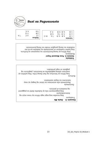 23 CO_Q3_Filipino 10_Module 1
Susi sa Pagwawasto
Balikan
1.F
4.
C
7.A
2.B
5.
G
3.D
6.
E
Subukin
1.
B
4.
B
6.
D
7.A
10.
C
2.
D
5.
D
7.A
8.
B
3.
B
6.
D
8.
B
9.
A
Tuklasin
Gawain
2.
Tara
Manood
Tayo!
Reaksiyon
Ang
Africa
ay
isang
kontinente
na
mayaman
sa
kultura.
Ang
bawat
tradisyon
at
paniniwala
ay
kakaiba
na
di
mo
makikita
sa
ibang
pangkat
etniko
sa
ibang
kontinente.
Gawain
3.
Itala
Mo
Tradisyon
Ang
musika
ang
mga
taga-Africa
ay
nasa
anyo
ng
komunikasyon
Ang
pagsasayaw
nila
ay
kakaiba
dahil
sa
paggamit
ng
maskara
at
pintura.
Paniniwala
Naniniwala
sila
animismo
na
lahat
ng
bagay
ay
may
kaluluwa
na
dapat
sambahin.
Kultura
Ang
Africa
ay
binubuo
ng
ibat
ibang
tribo.
Ibig
sabihin
ay
mayroon
silang
pagkakaiba
sa
kasuotan,
pagluluto
ng
pagkain
at
mga
produkto.
 
