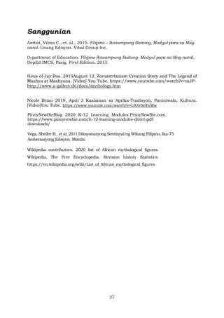 27
Sanggunian
Ambat, Vilma C., et. al., 2015. Filipino – Ikasampung Baitang, Modyul para sa Mag-
aaral. Unang Edisyon. Vibal Group Inc.
Department of Education. Filipino Ikasampung Baitang: Modyul para sa Mag-aaral.
DepEd IMCS, Pasig. First Edition, 2015.
Hous of Jay Roa .2019August 12. Zoroastrianism Creation Story and The Legend of
Mashya at Mashyana. [Video] You Tube. https://www.youtube.com/watch?v=mJP-
http://www.a-gallery.de/docs/mythology.htm
Nicole Brian 2019, April 3 Kaalaman sa Aprika-Tradisyon, Paniniwala, Kultura.
[Video]You Tube. https://www.youtube.com/watch?v=L9JirSoTnWw
PinoyNewBieBlog 2020 K-12 Learning Modules.PinoyNewBie.com.
https://www.pinoynewbie.com/k-12-learning-modules-direct-pdf-
downloads/
Vega, Sheilee B., et al. 2011 Diksyonaryong Sentinyal ng Wikang Filipino, Ika-75
Anibersaryong Edisyon. Manila.
Wikipedia contributors. 2020 list of African mythological figures.
Wikipedia, The Free Encyclopedia. Revision history Statistics.
https://en.wikipedia.org/wiki/List_of_African_mythological_figures
 