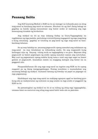 ii
Paunang Salita
Ang Self-Learning Module o SLM na ito ay maingat na inihanda para sa ating
mag-aaral sa kanilang pag-aaral sa tahanan. Binubuo ito ng iba’t ibang bahagi na
gagabay sa kanila upang maunawaan ang bawat aralin at malinang ang mga
kasanayang itinakda ng kurikulum.
Ang modyul na ito ay may inilaang Gabay sa Guro/Tagapagdaloy na
naglalaman ng mga paalala, pantulong o estratehiyang magagamit ng mga magulang
o kung sinumang gagabay at tutulong sa pag-aaral ng mga mag-aaral sa kani-
kanilang tahanan.
Ito ay may kalakip na paunang pagsusulit upang masukat ang nalalaman ng
mag-aaral na may kinalaman sa inihandang aralin. Ito ang magsasabi kung
kailangan niya ng ibayong tulong mula sa tagapagdaloy o sa guro. Mayroon ding
pagsusulit sa bawat pagtatapos ng aralin upang masukat naman ang natutuhan.
May susi ng pagwawasto upang makita kung tama o mali ang mga sagot sa bawat
gawain at pagsusulit. Inaasahan namin na magiging matapat ang bawat isa sa
paggamit nito.
Pinapaalalahanan din ang mga mag-aaral na ingatan ang SLM na ito upang
magamit pa ng ibang mangangailangan. Huwag susulatan o mamarkahan ang
anumang bahagi ng modyul. Gumamit lamang ng hiwalay na papel sa pagsagot sa
mga pagsasanay.
Hinihikayat ang mga mag-aaral na makipag-ugnayan agad sa kanilang guro
kung sila ay makararanas ng suliranin sa pag-unawa sa mga aralin at paggamit ng
SLM na ito.
Sa pamamagitan ng modyul na ito at sa tulong ng ating mga tagapagdaloy,
umaasa kami na matututo ang ating mag-aaral kahit wala sila sa paaralan.
 